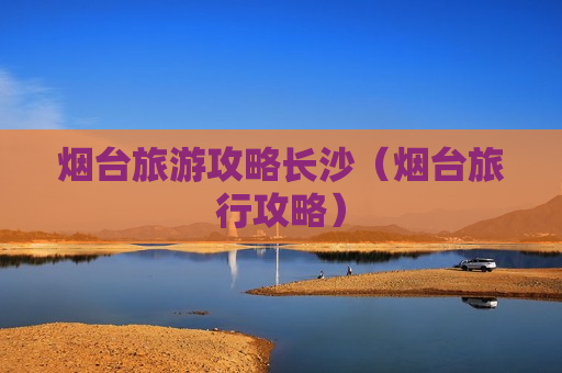 烟台旅游攻略长沙（烟台旅行攻略）