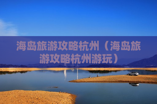 海岛旅游攻略杭州（海岛旅游攻略杭州游玩）