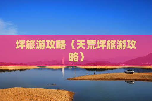 坪旅游攻略（天荒坪旅游攻略）