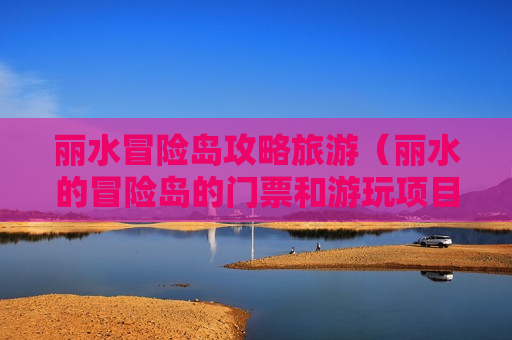 丽水冒险岛攻略旅游（丽水的冒险岛的门票和游玩项目）