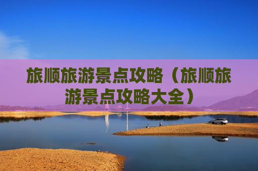 旅顺旅游景点攻略（旅顺旅游景点攻略大全）