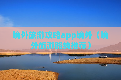 境外旅游攻略app境外（境外旅游路线推荐）