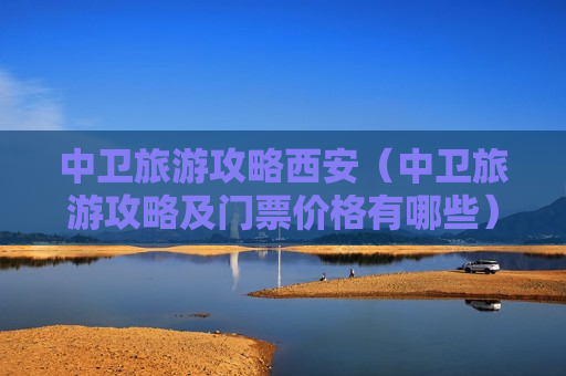 中卫旅游攻略西安（中卫旅游攻略及门票价格有哪些）
