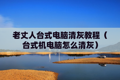 老丈人台式电脑清灰教程（台式机电脑怎么清灰）