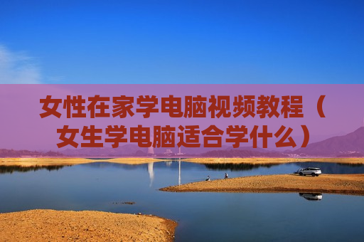 女性在家学电脑视频教程（女生学电脑适合学什么）