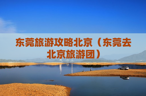 东莞旅游攻略北京（东莞去北京旅游团）