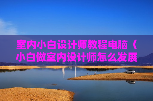 室内小白设计师教程电脑（小白做室内设计师怎么发展）
