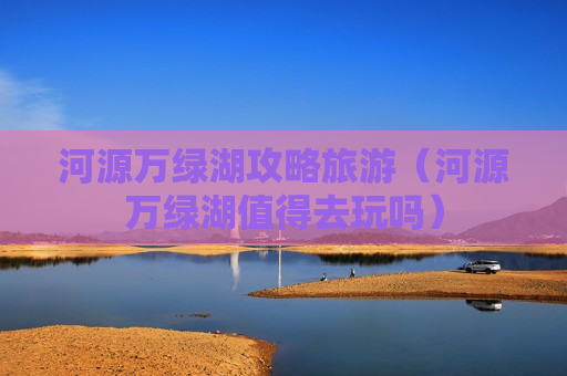 河源万绿湖攻略旅游（河源万绿湖值得去玩吗）