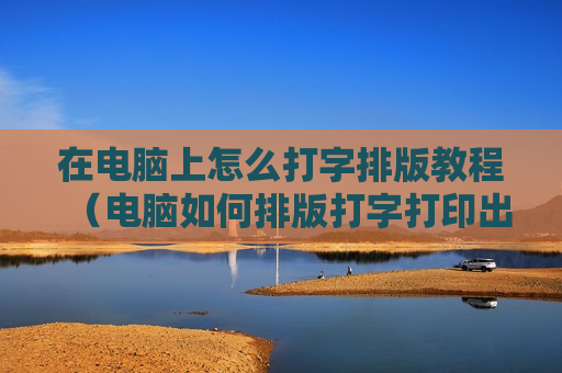 在电脑上怎么打字排版教程（电脑如何排版打字打印出来）