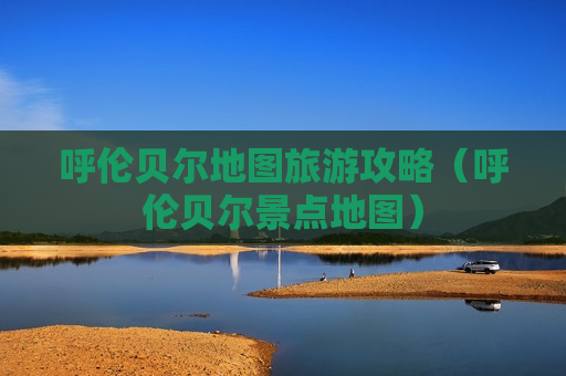 呼伦贝尔地图旅游攻略（呼伦贝尔景点地图）