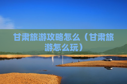 甘肃旅游攻略怎么（甘肃旅游怎么玩）
