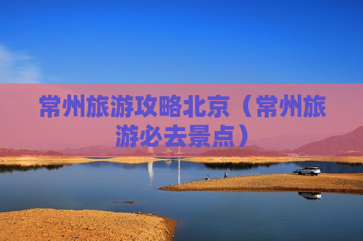 常州旅游攻略北京（常州旅游必去景点）