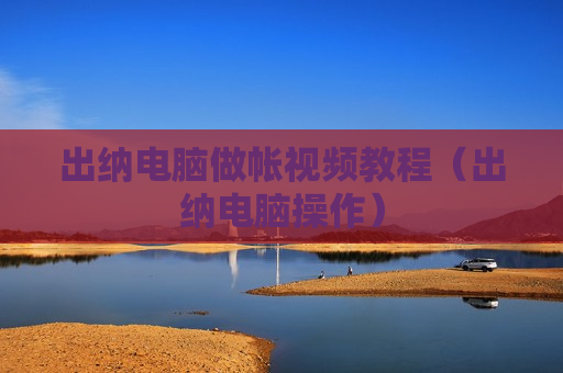 出纳电脑做帐视频教程（出纳电脑操作）