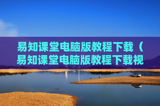 易知课堂电脑版教程下载（易知课堂电脑版教程下载视频）