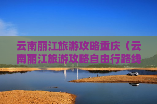 云南丽江旅游攻略重庆（云南丽江旅游攻略自由行路线）