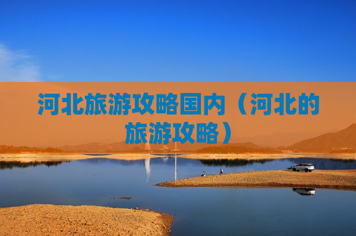 河北旅游攻略国内（河北的旅游攻略）