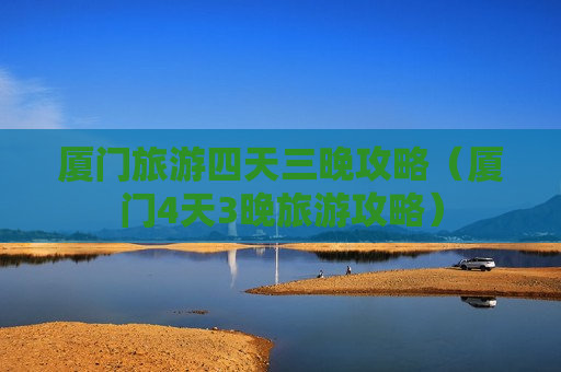 厦门旅游四天三晚攻略（厦门4天3晚旅游攻略）