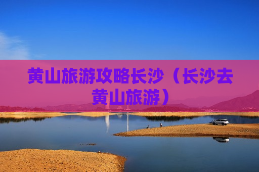 黄山旅游攻略长沙（长沙去黄山旅游）