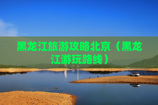 黑龙江旅游攻略北京（黑龙江游玩路线）