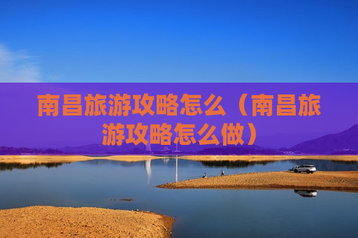 南昌旅游攻略怎么（南昌旅游攻略怎么做）