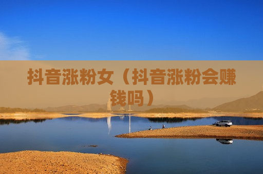 抖音涨粉女（抖音涨粉会赚钱吗）