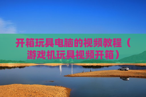 开箱玩具电脑的视频教程（游戏机玩具视频开箱）