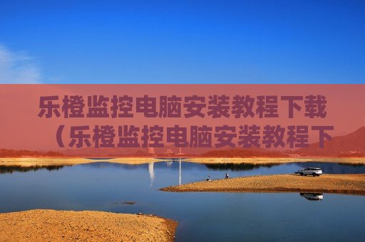 乐橙监控电脑安装教程下载（乐橙监控电脑安装教程下载手机版）