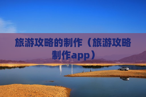 旅游攻略的制作（旅游攻略制作app）