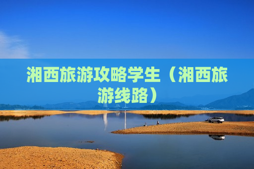 湘西旅游攻略学生（湘西旅游线路）