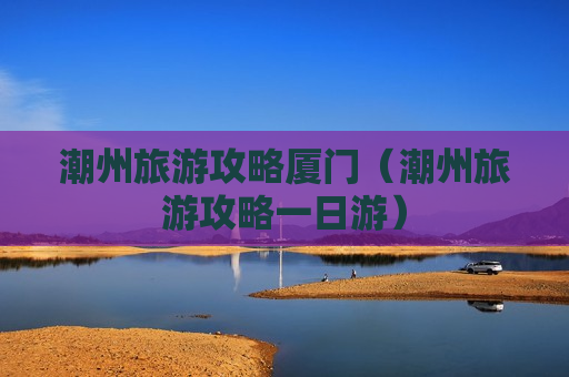 潮州旅游攻略厦门（潮州旅游攻略一日游）