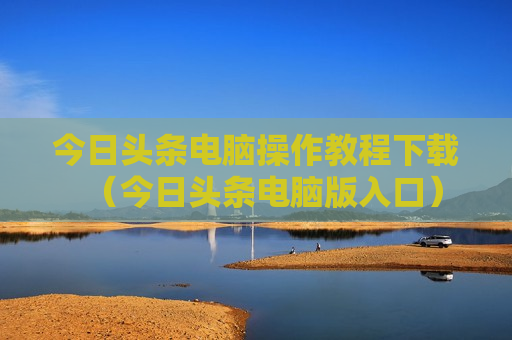 今日头条电脑操作教程下载（今日头条电脑版入口）