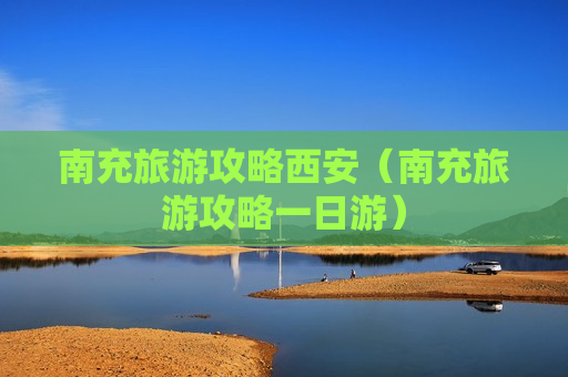 南充旅游攻略西安（南充旅游攻略一日游）