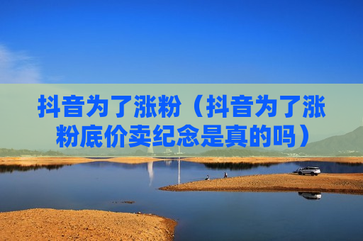 抖音为了涨粉（抖音为了涨粉底价卖纪念是真的吗）