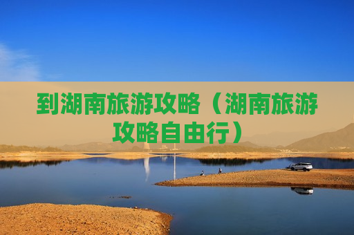 到湖南旅游攻略（湖南旅游攻略自由行）