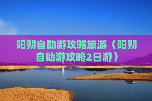 阳朔自助游攻略旅游（阳朔自助游攻略2日游）