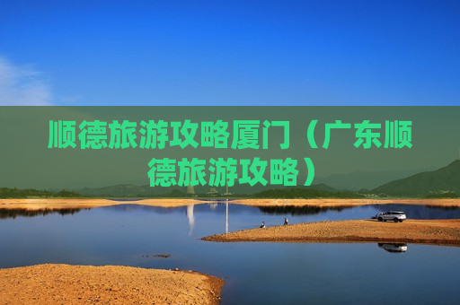 顺德旅游攻略厦门（广东顺德旅游攻略）