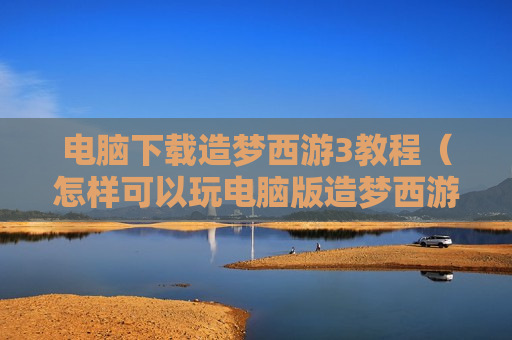 电脑下载造梦西游3教程（怎样可以玩电脑版造梦西游3）