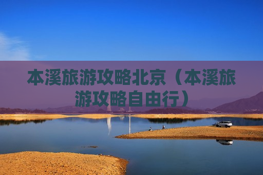 本溪旅游攻略北京（本溪旅游攻略自由行）