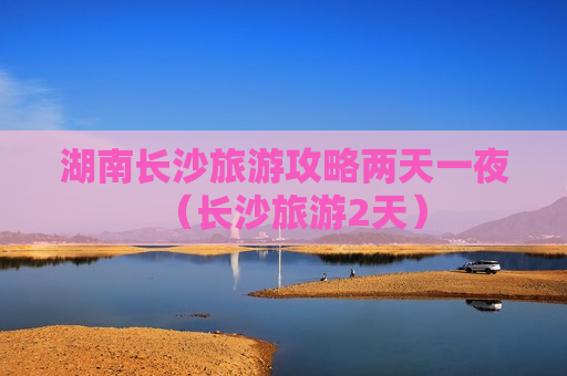 湖南长沙旅游攻略两天一夜（长沙旅游2天）