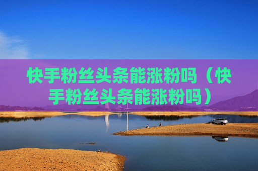 快手粉丝头条能涨粉吗（快手粉丝头条能涨粉吗）