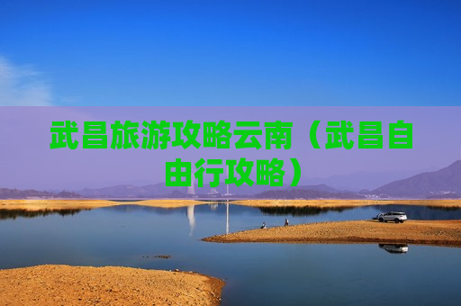 武昌旅游攻略云南（武昌自由行攻略）