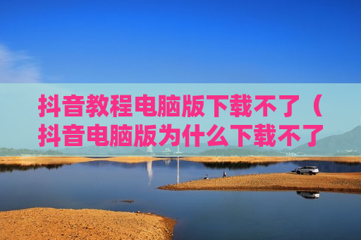 抖音教程电脑版下载不了（抖音电脑版为什么下载不了）