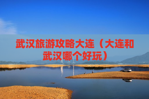 武汉旅游攻略大连（大连和武汉哪个好玩）