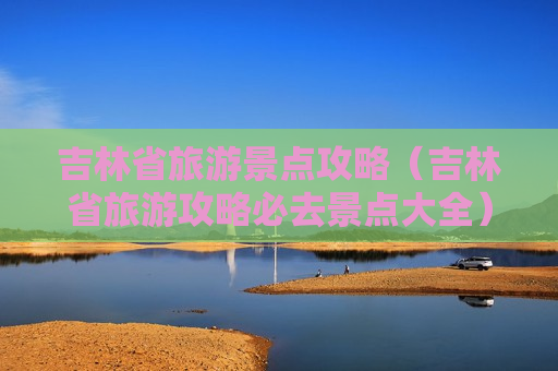 吉林省旅游景点攻略（吉林省旅游攻略必去景点大全）