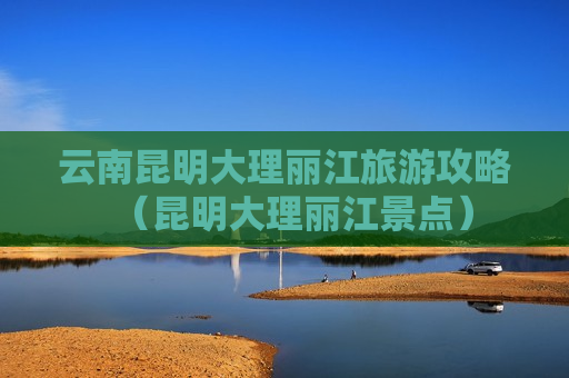 云南昆明大理丽江旅游攻略（昆明大理丽江景点）