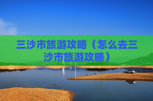 三沙市旅游攻略（怎么去三沙市旅游攻略）