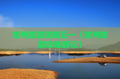 常州旅游攻略五一（常州旅游攻略游记）