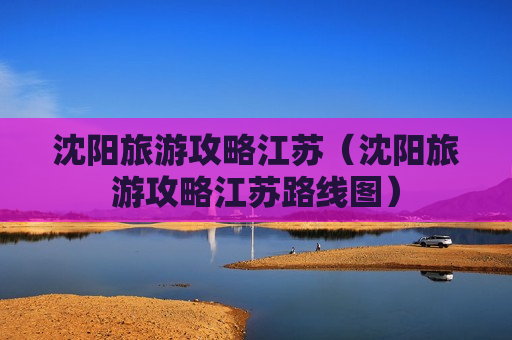 沈阳旅游攻略江苏（沈阳旅游攻略江苏路线图）