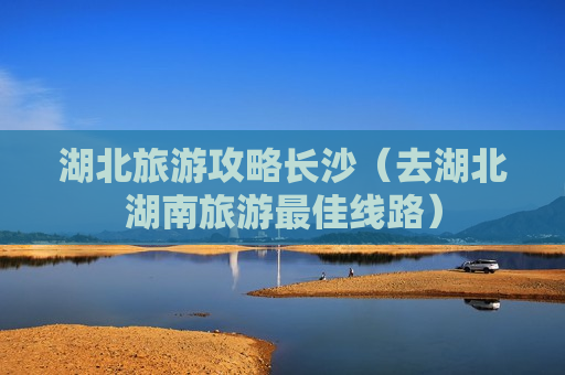 湖北旅游攻略长沙（去湖北湖南旅游最佳线路）