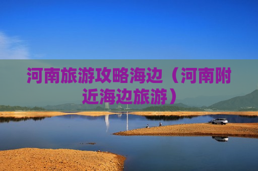 河南旅游攻略海边（河南附近海边旅游）